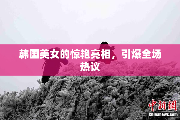 韩国美女的惊艳亮相，引爆全场热议