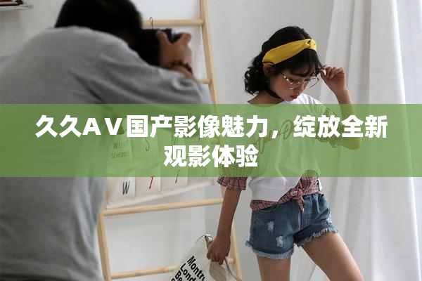 久久AⅤ国产影像魅力，绽放全新观影体验