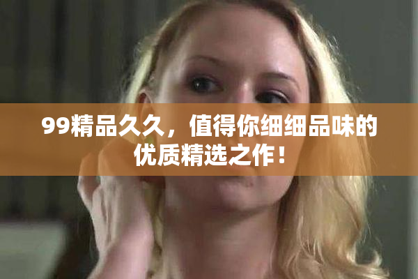 99精品久久，值得你细细品味的优质精选之作！