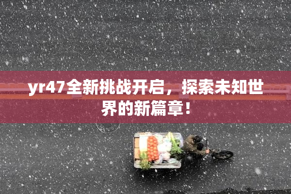 yr47全新挑战开启，探索未知世界的新篇章！