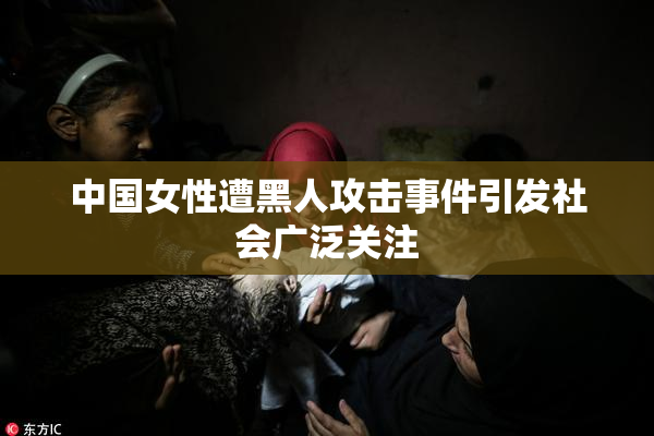 中国女性遭黑人攻击事件引发社会广泛关注