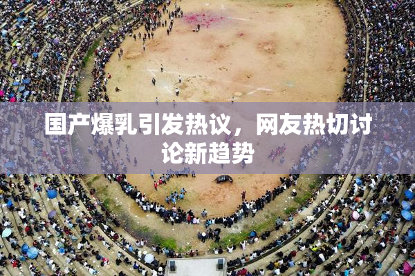 国产爆乳引发热议，网友热切讨论新趋势