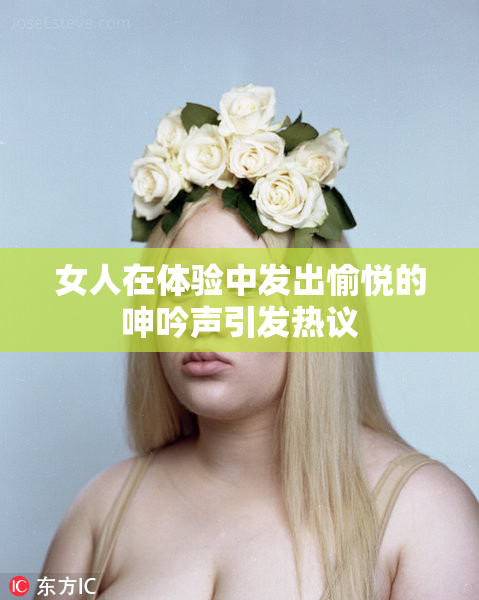 女人在体验中发出愉悦的呻吟声引发热议