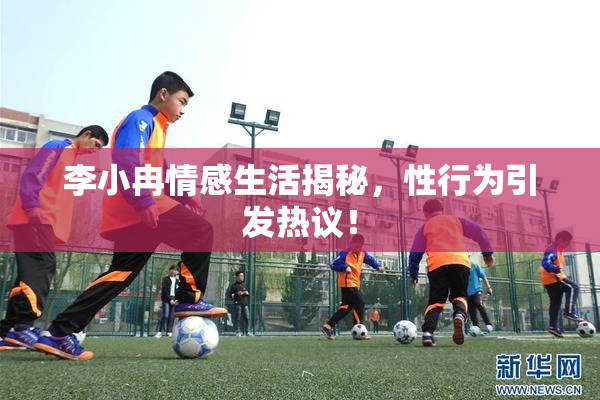 李小冉情感生活揭秘，性行为引发热议！