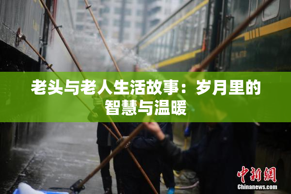 老头与老人生活故事：岁月里的智慧与温暖