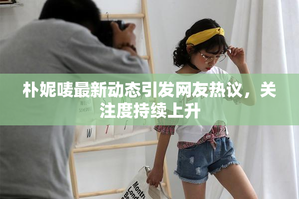 朴妮唛最新动态引发网友热议，关注度持续上升