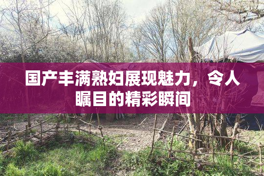 国产丰满熟妇展现魅力，令人瞩目的精彩瞬间
