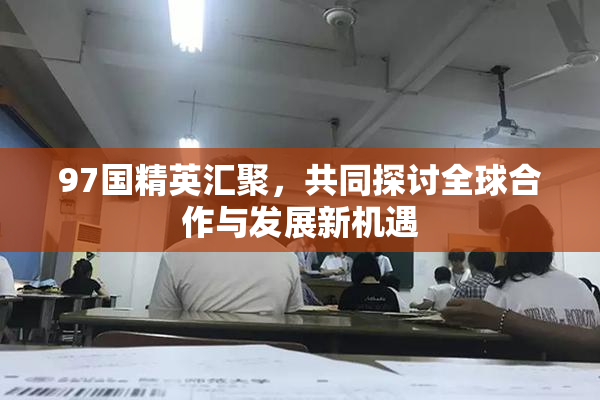 97国精英汇聚，共同探讨全球合作与发展新机遇