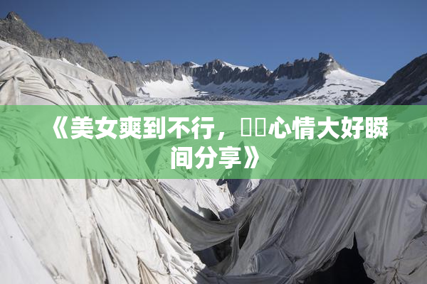 《美女爽到不行，❌‌心情大好瞬间分享》