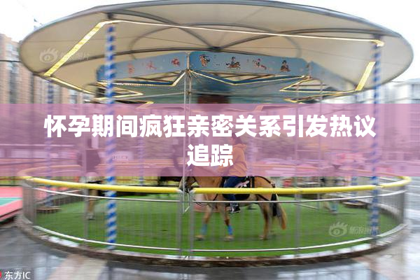 怀孕期间疯狂亲密关系引发热议追踪