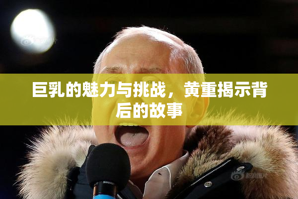 巨乳的魅力与挑战，黄重揭示背后的故事