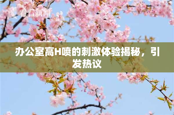 办公室高H喷的刺激体验揭秘，引发热议