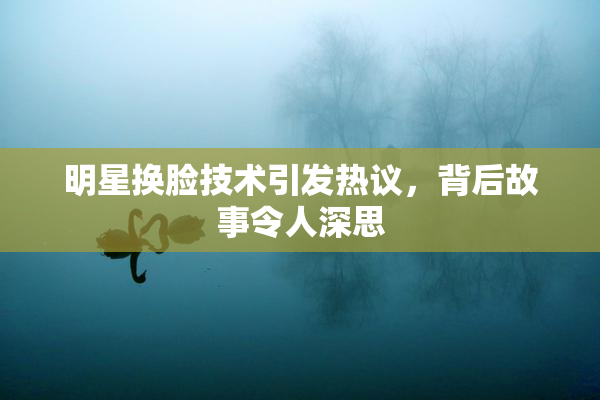 明星换脸技术引发热议，背后故事令人深思