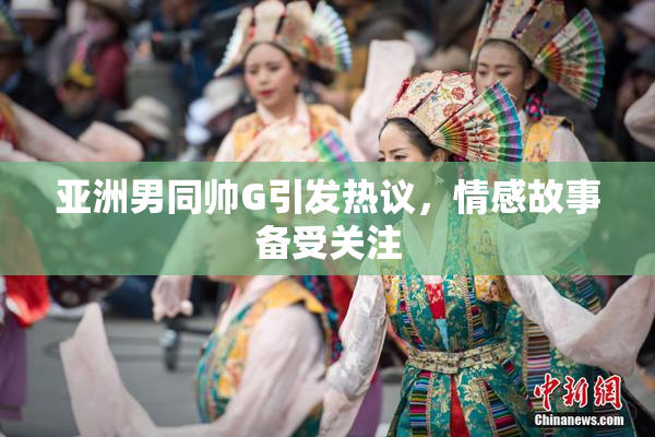 亚洲男同帅G引发热议，情感故事备受关注