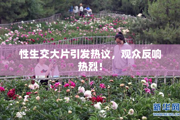 性生交大片引发热议，观众反响热烈！