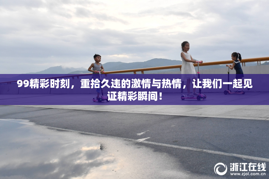 99精彩时刻，重拾久违的激情与热情，让我们一起见证精彩瞬间！