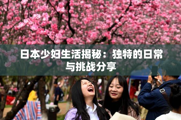 日本少妇生活揭秘：独特的日常与挑战分享