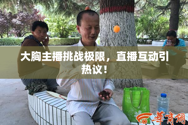 大胸主播挑战极限，直播互动引热议！