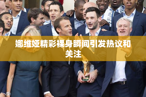 娜维娅精彩裸身瞬间引发热议和关注