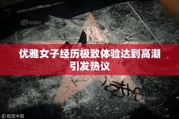 优雅女子经历极致体验达到高潮引发热议