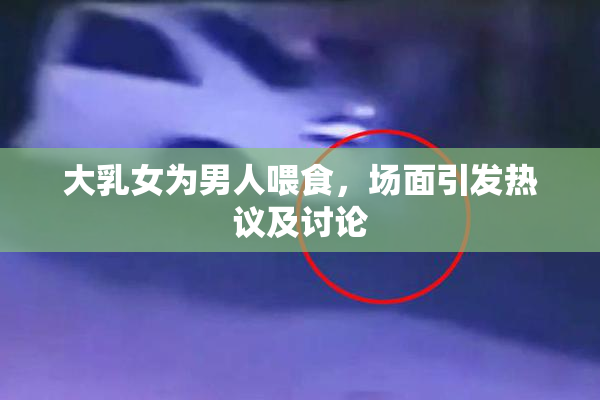 大乳女为男人喂食，场面引发热议及讨论