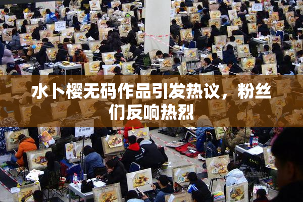 水卜樱无码作品引发热议，粉丝们反响热烈