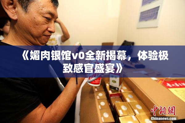 《媚肉银馆v0全新揭幕，体验极致感官盛宴》