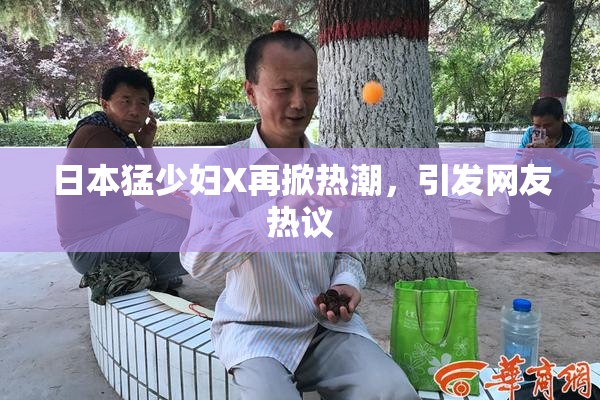 日本猛少妇X再掀热潮，引发网友热议