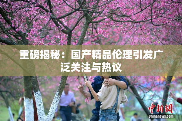 重磅揭秘：国产精品伦理引发广泛关注与热议