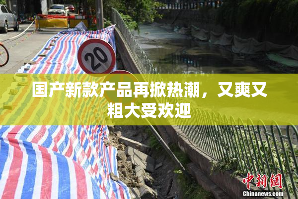国产新款产品再掀热潮，又爽又粗大受欢迎
