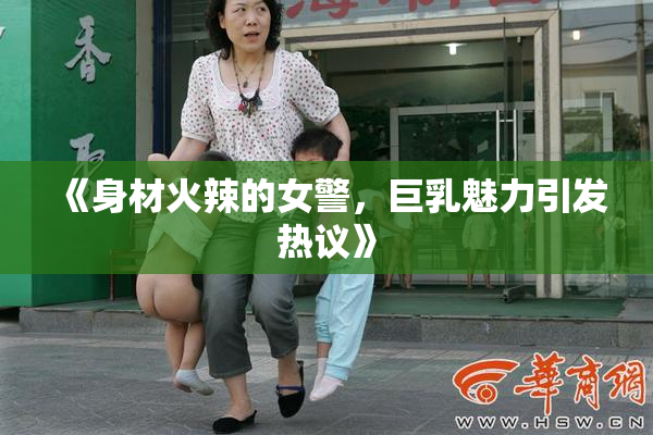 《身材火辣的女警，巨乳魅力引发热议》