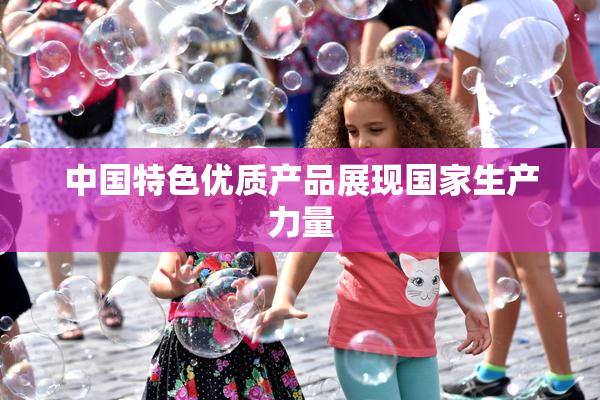 中国特色优质产品展现国家生产力量