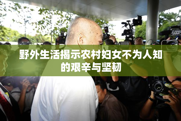 野外生活揭示农村妇女不为人知的艰辛与坚韧