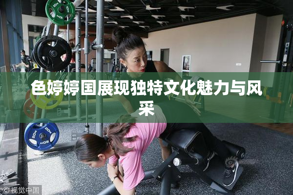 色婷婷国展现独特文化魅力与风采