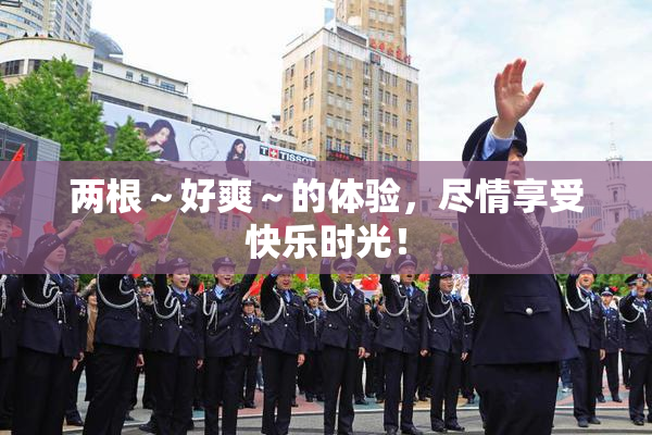两根～好爽～的体验，尽情享受快乐时光！