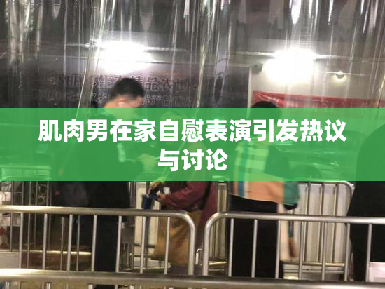 肌肉男在家自慰表演引发热议与讨论