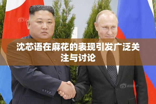 沈芯语在麻花的表现引发广泛关注与讨论