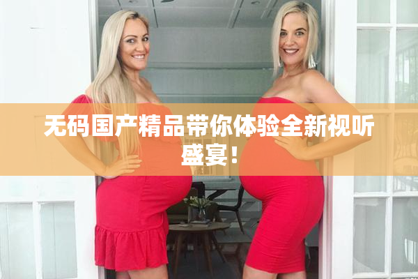 无码国产精品带你体验全新视听盛宴！