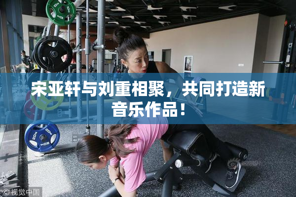 宋亚轩与刘重相聚，共同打造新音乐作品！