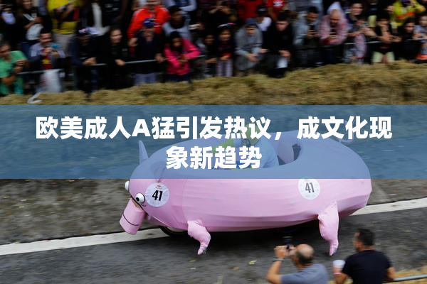 欧美成人A猛引发热议，成文化现象新趋势