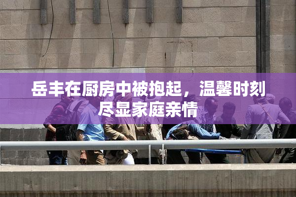 岳丰在厨房中被抱起，温馨时刻尽显家庭亲情