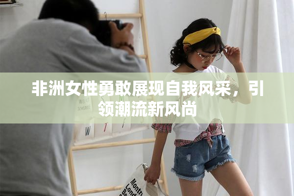 非洲女性勇敢展现自我风采，引领潮流新风尚
