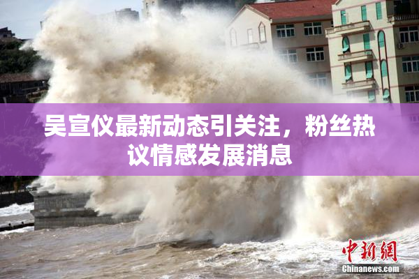吴宣仪最新动态引关注，粉丝热议情感发展消息