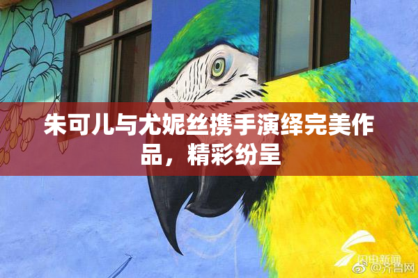 朱可儿与尤妮丝携手演绎完美作品，精彩纷呈