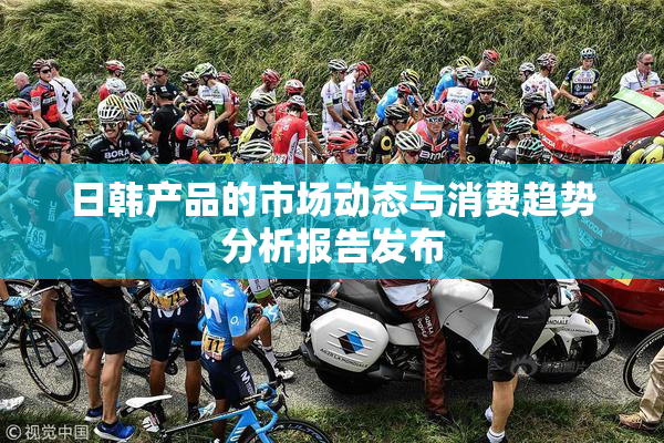 日韩产品的市场动态与消费趋势分析报告发布