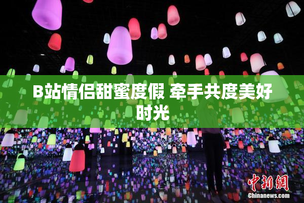 B站情侣甜蜜度假 牵手共度美好时光