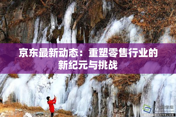 京东最新动态：重塑零售行业的新纪元与挑战