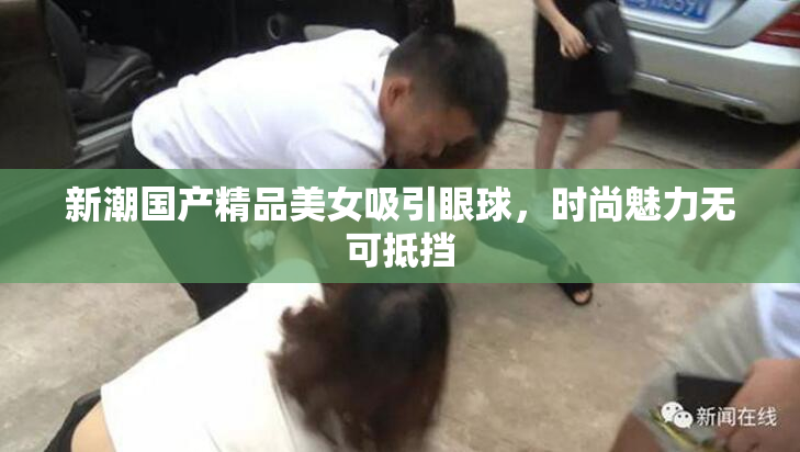 新潮国产精品美女吸引眼球，时尚魅力无可抵挡