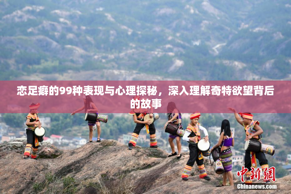 恋足癖的99种表现与心理探秘，深入理解奇特欲望背后的故事