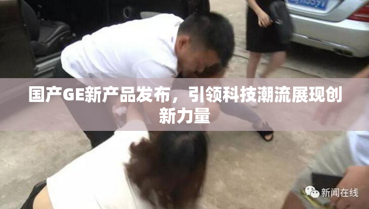 国产GE新产品发布，引领科技潮流展现创新力量